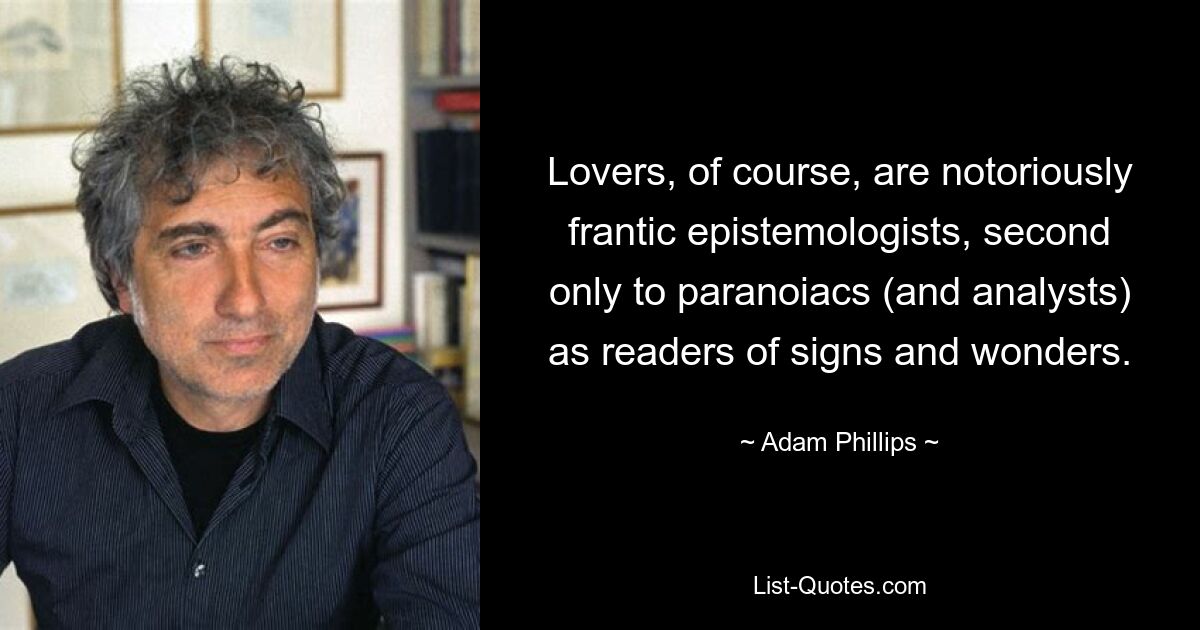 Lovers, of course, are notoriously frantic epistemologists, second only to paranoiacs (and analysts) as readers of signs and wonders. — © Adam Phillips