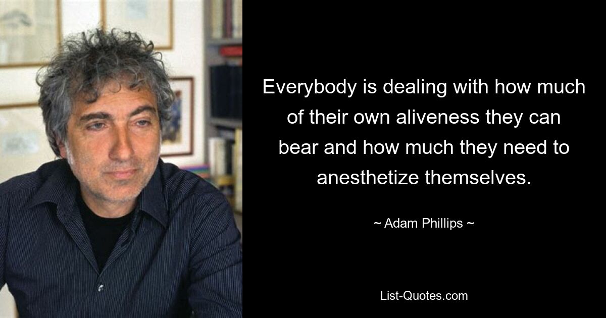 Everybody is dealing with how much of their own aliveness they can bear and how much they need to anesthetize themselves. — © Adam Phillips