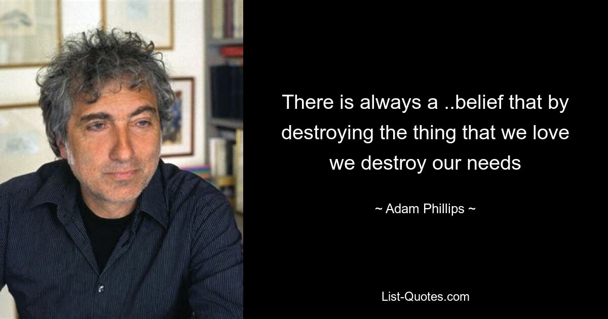 There is always a ..belief that by destroying the thing that we love we destroy our needs — © Adam Phillips