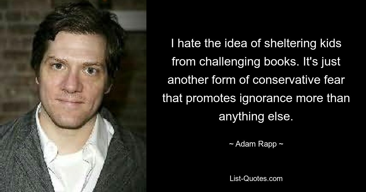 I hate the idea of sheltering kids from challenging books. It's just another form of conservative fear that promotes ignorance more than anything else. — © Adam Rapp