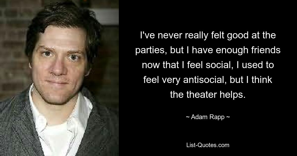 I've never really felt good at the parties, but I have enough friends now that I feel social, I used to feel very antisocial, but I think the theater helps. — © Adam Rapp