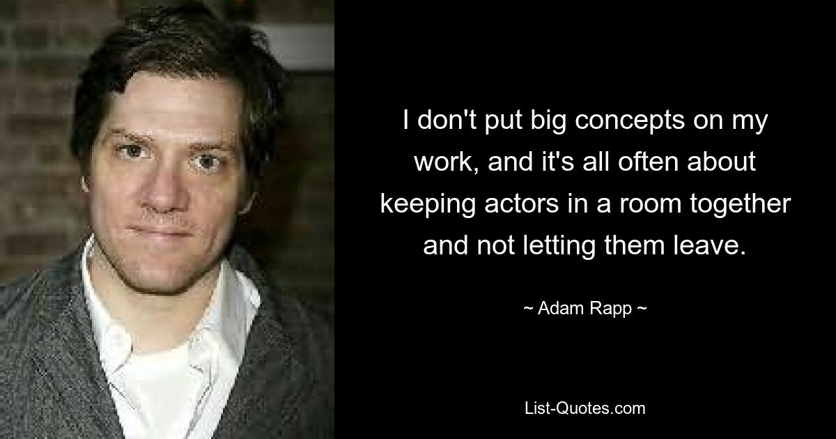 I don't put big concepts on my work, and it's all often about keeping actors in a room together and not letting them leave. — © Adam Rapp