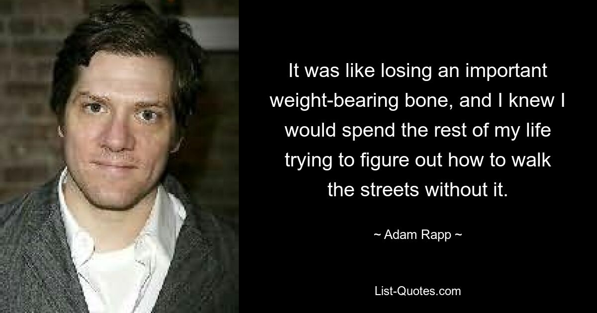 It was like losing an important weight-bearing bone, and I knew I would spend the rest of my life trying to figure out how to walk the streets without it. — © Adam Rapp