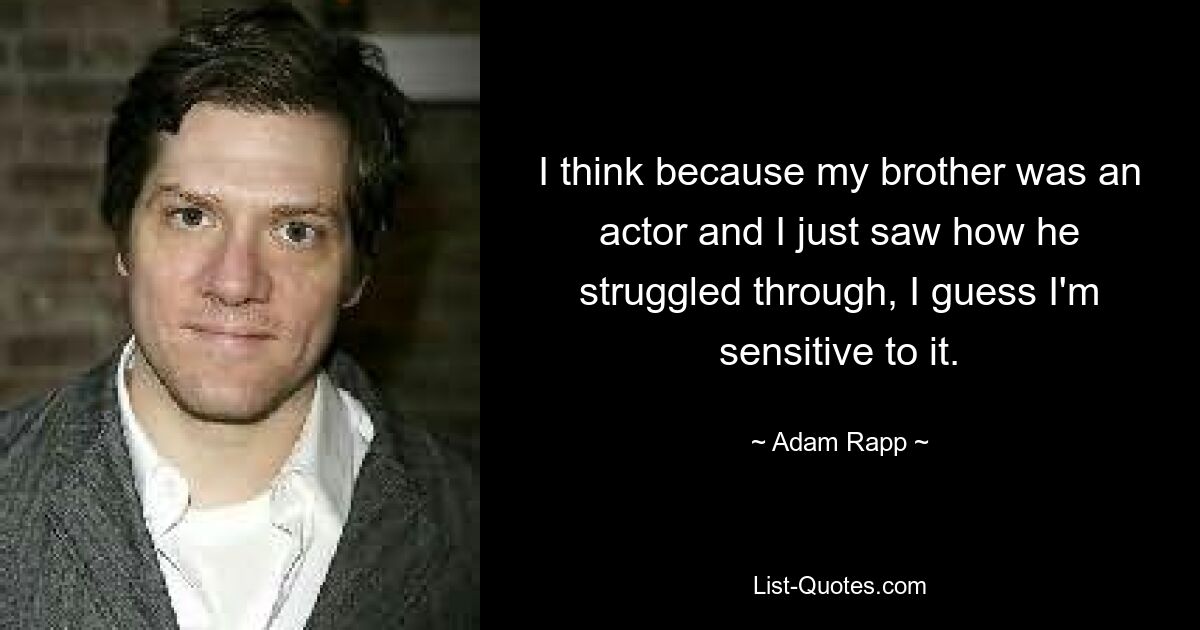 I think because my brother was an actor and I just saw how he struggled through, I guess I'm sensitive to it. — © Adam Rapp