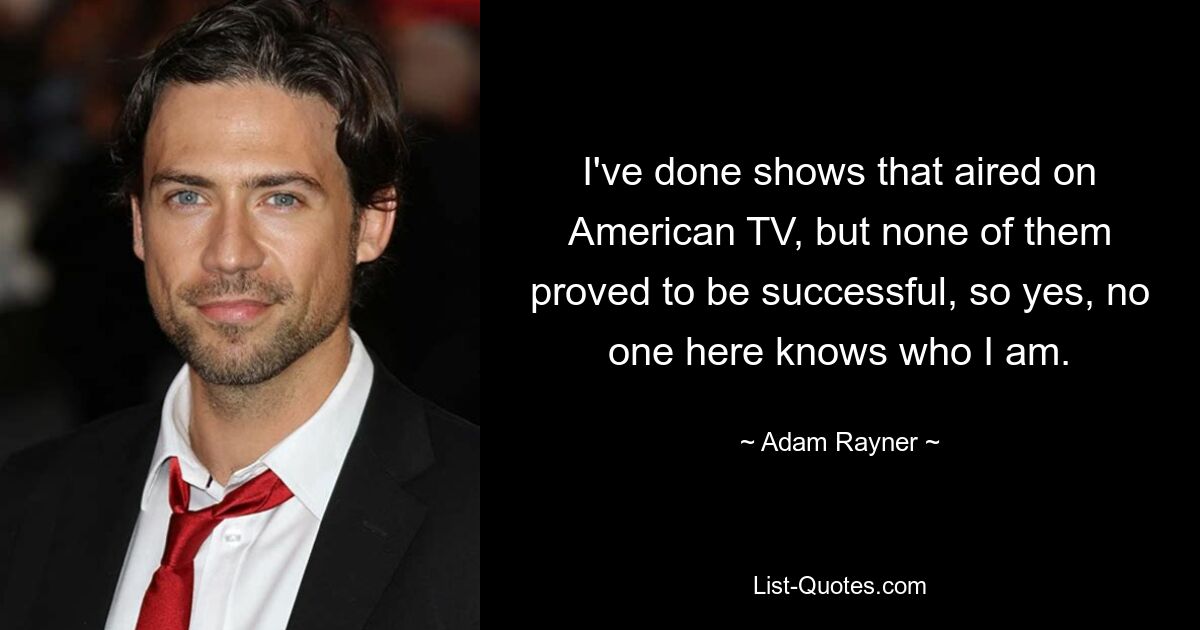 I've done shows that aired on American TV, but none of them proved to be successful, so yes, no one here knows who I am. — © Adam Rayner