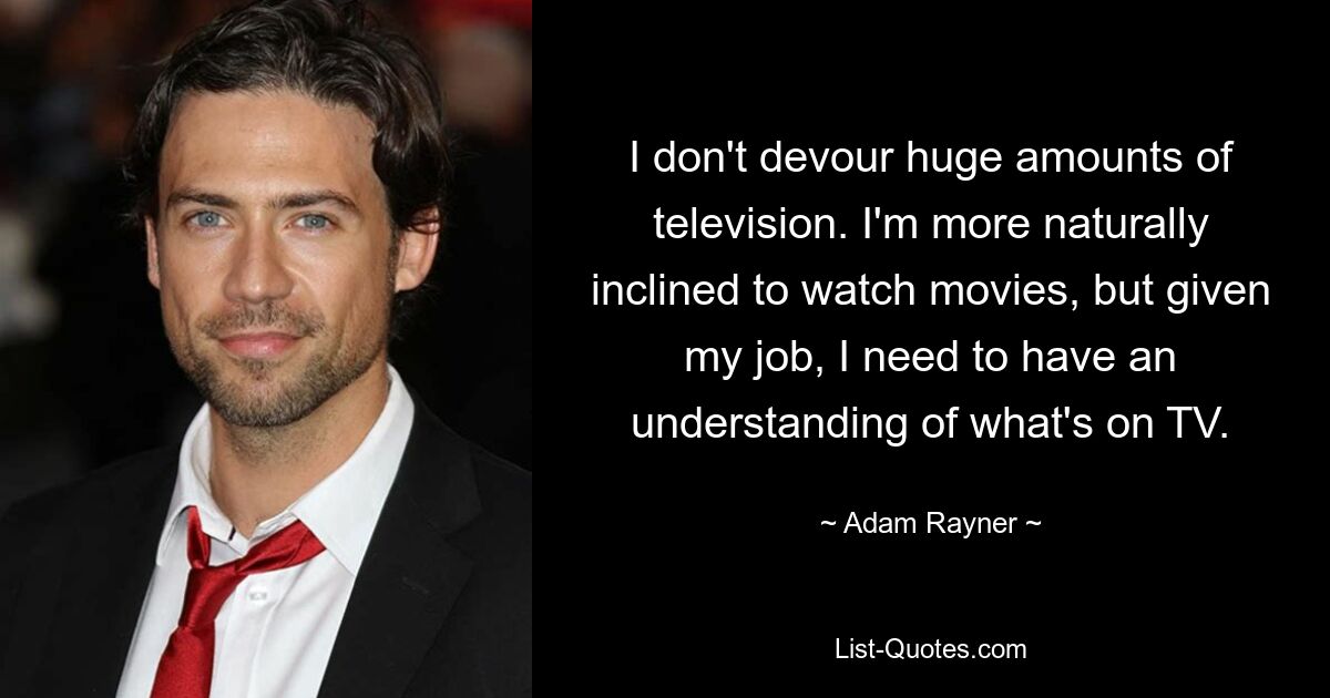 I don't devour huge amounts of television. I'm more naturally inclined to watch movies, but given my job, I need to have an understanding of what's on TV. — © Adam Rayner