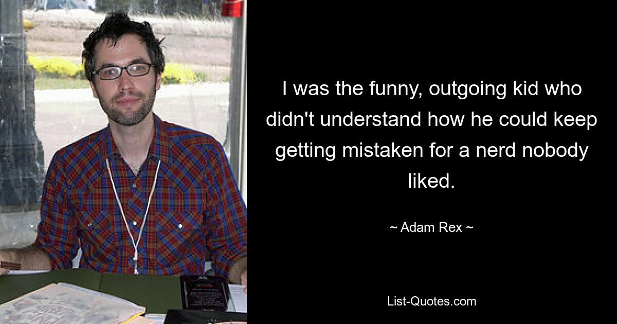 I was the funny, outgoing kid who didn't understand how he could keep getting mistaken for a nerd nobody liked. — © Adam Rex