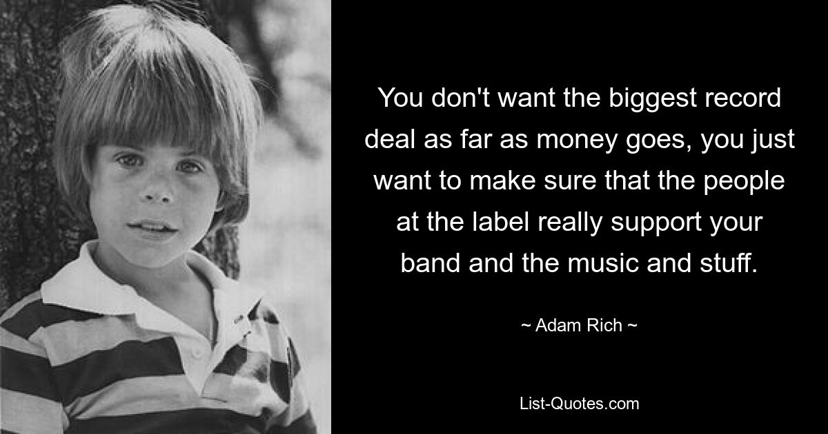 You don't want the biggest record deal as far as money goes, you just want to make sure that the people at the label really support your band and the music and stuff. — © Adam Rich