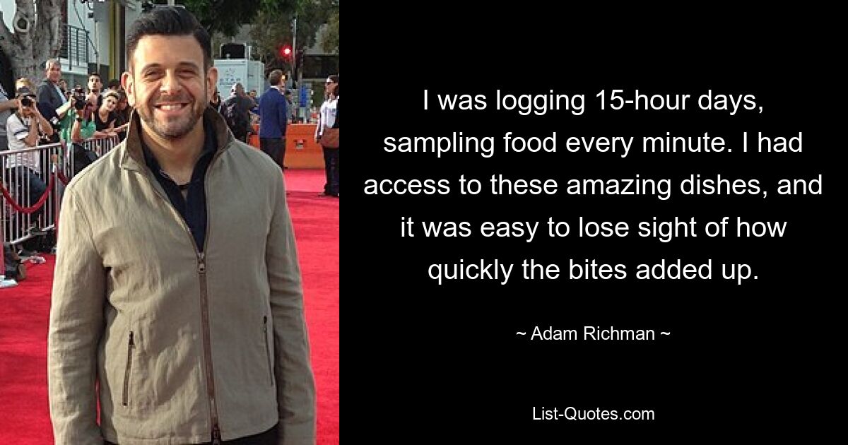 I was logging 15-hour days, sampling food every minute. I had access to these amazing dishes, and it was easy to lose sight of how quickly the bites added up. — © Adam Richman