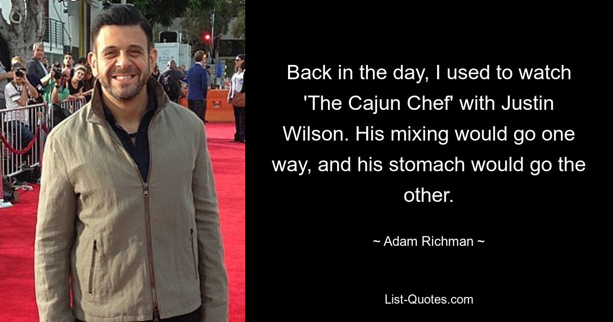 Back in the day, I used to watch 'The Cajun Chef' with Justin Wilson. His mixing would go one way, and his stomach would go the other. — © Adam Richman