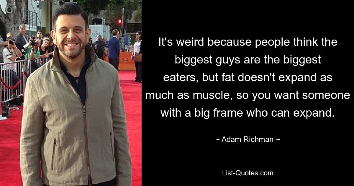 It's weird because people think the biggest guys are the biggest eaters, but fat doesn't expand as much as muscle, so you want someone with a big frame who can expand. — © Adam Richman