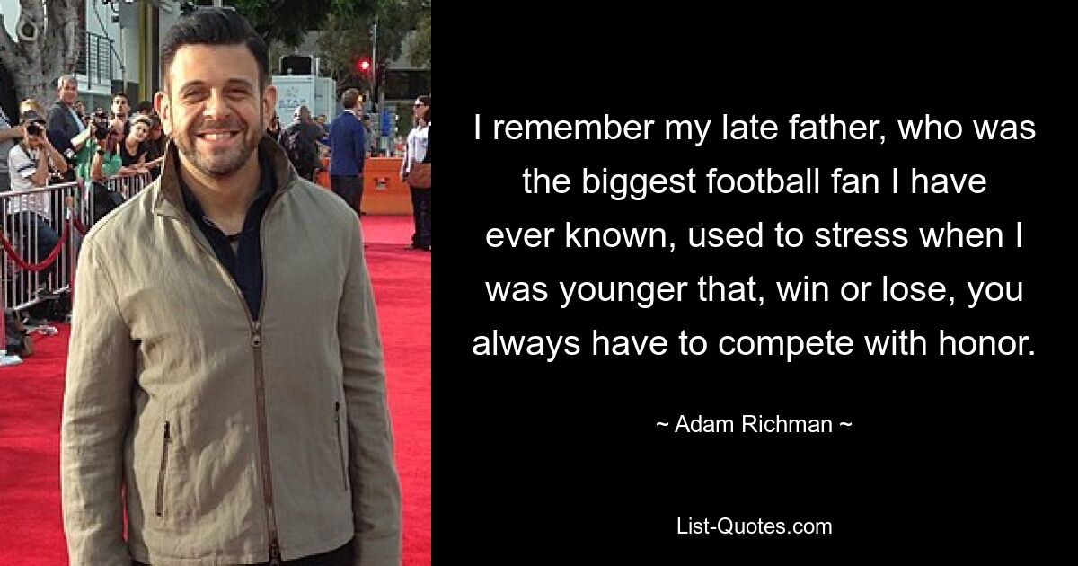 I remember my late father, who was the biggest football fan I have ever known, used to stress when I was younger that, win or lose, you always have to compete with honor. — © Adam Richman