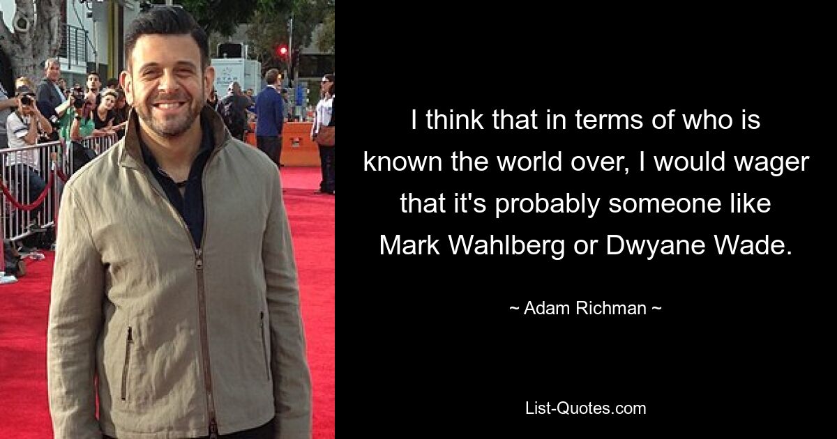 I think that in terms of who is known the world over, I would wager that it's probably someone like Mark Wahlberg or Dwyane Wade. — © Adam Richman