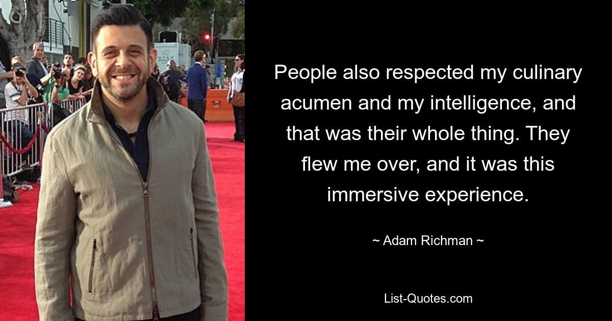 People also respected my culinary acumen and my intelligence, and that was their whole thing. They flew me over, and it was this immersive experience. — © Adam Richman