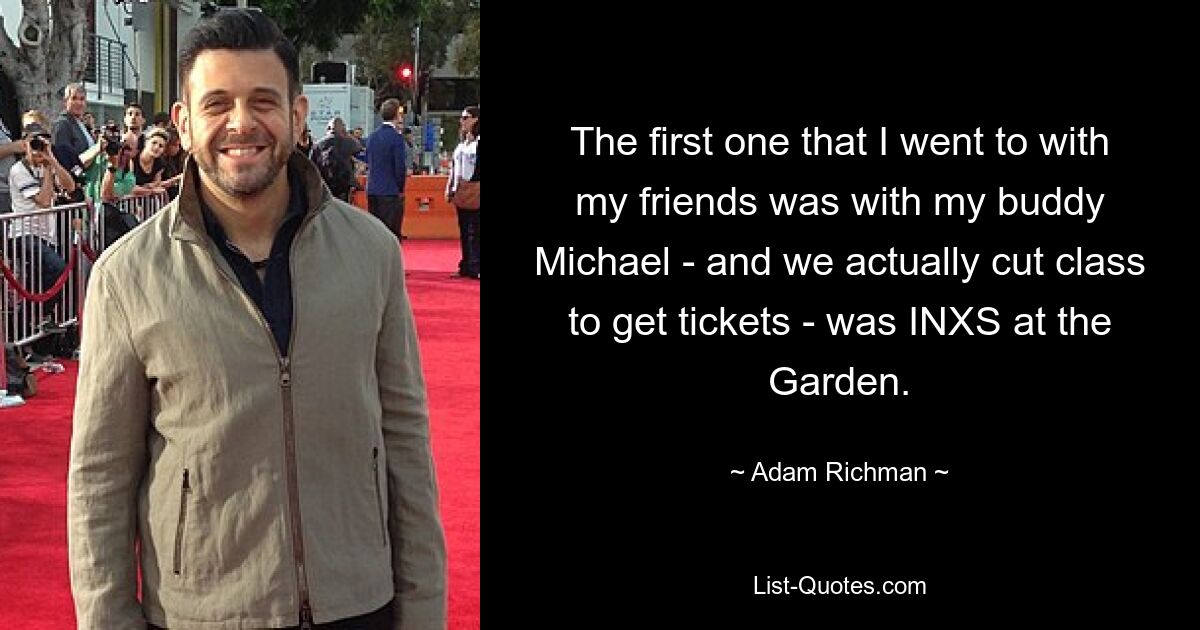 The first one that I went to with my friends was with my buddy Michael - and we actually cut class to get tickets - was INXS at the Garden. — © Adam Richman