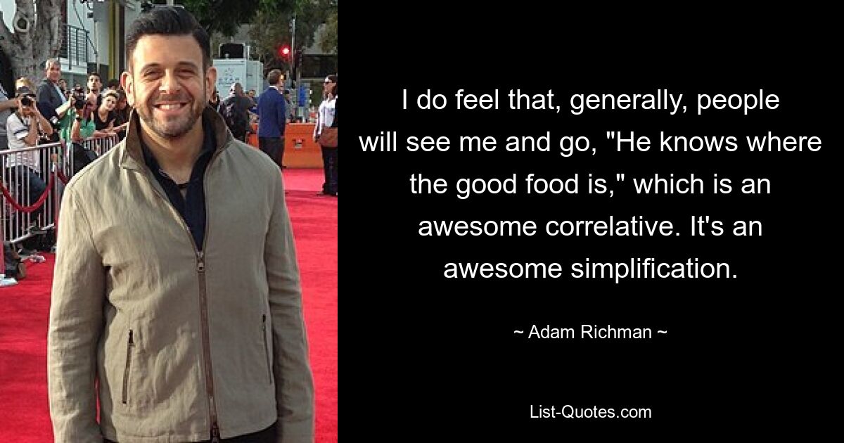 I do feel that, generally, people will see me and go, "He knows where the good food is," which is an awesome correlative. It's an awesome simplification. — © Adam Richman