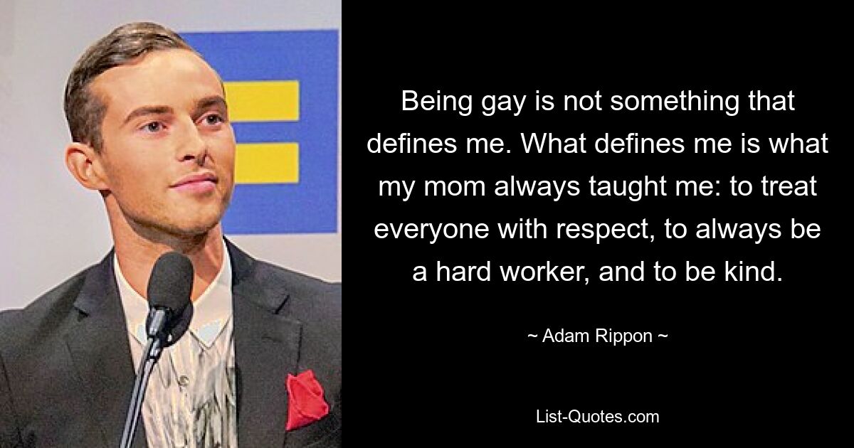 Being gay is not something that defines me. What defines me is what my mom always taught me: to treat everyone with respect, to always be a hard worker, and to be kind. — © Adam Rippon