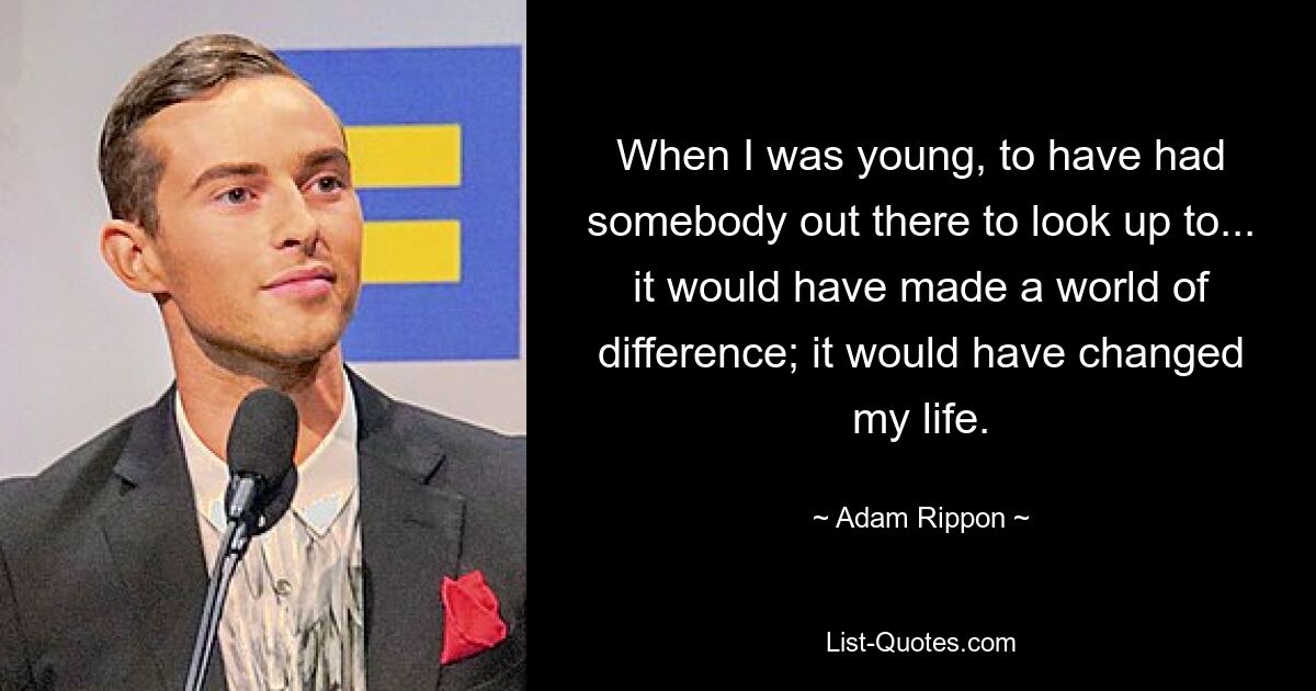 When I was young, to have had somebody out there to look up to... it would have made a world of difference; it would have changed my life. — © Adam Rippon