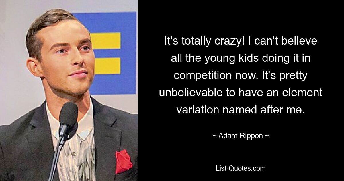 It's totally crazy! I can't believe all the young kids doing it in competition now. It's pretty unbelievable to have an element variation named after me. — © Adam Rippon