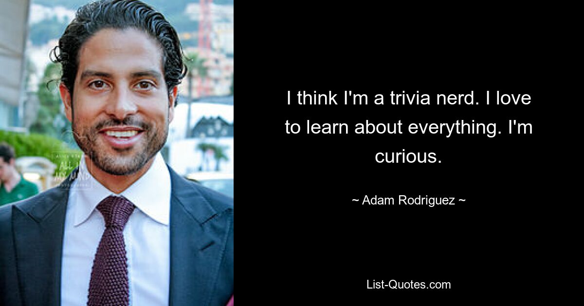 I think I'm a trivia nerd. I love to learn about everything. I'm curious. — © Adam Rodriguez