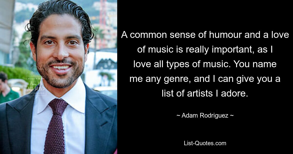 A common sense of humour and a love of music is really important, as I love all types of music. You name me any genre, and I can give you a list of artists I adore. — © Adam Rodriguez