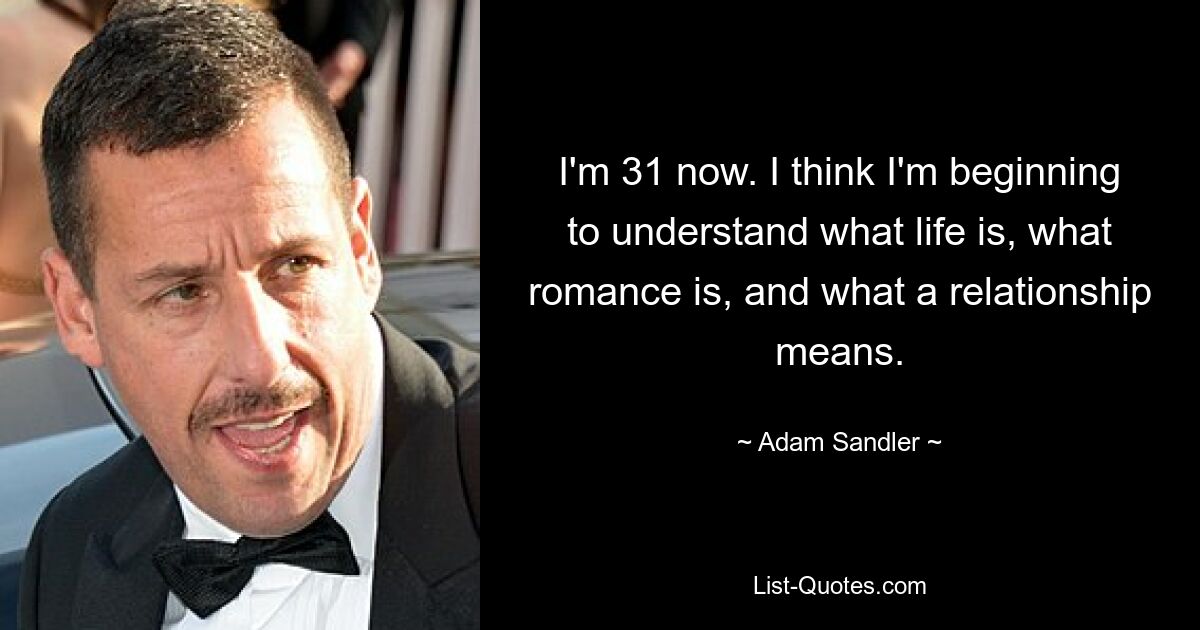 I'm 31 now. I think I'm beginning to understand what life is, what romance is, and what a relationship means. — © Adam Sandler