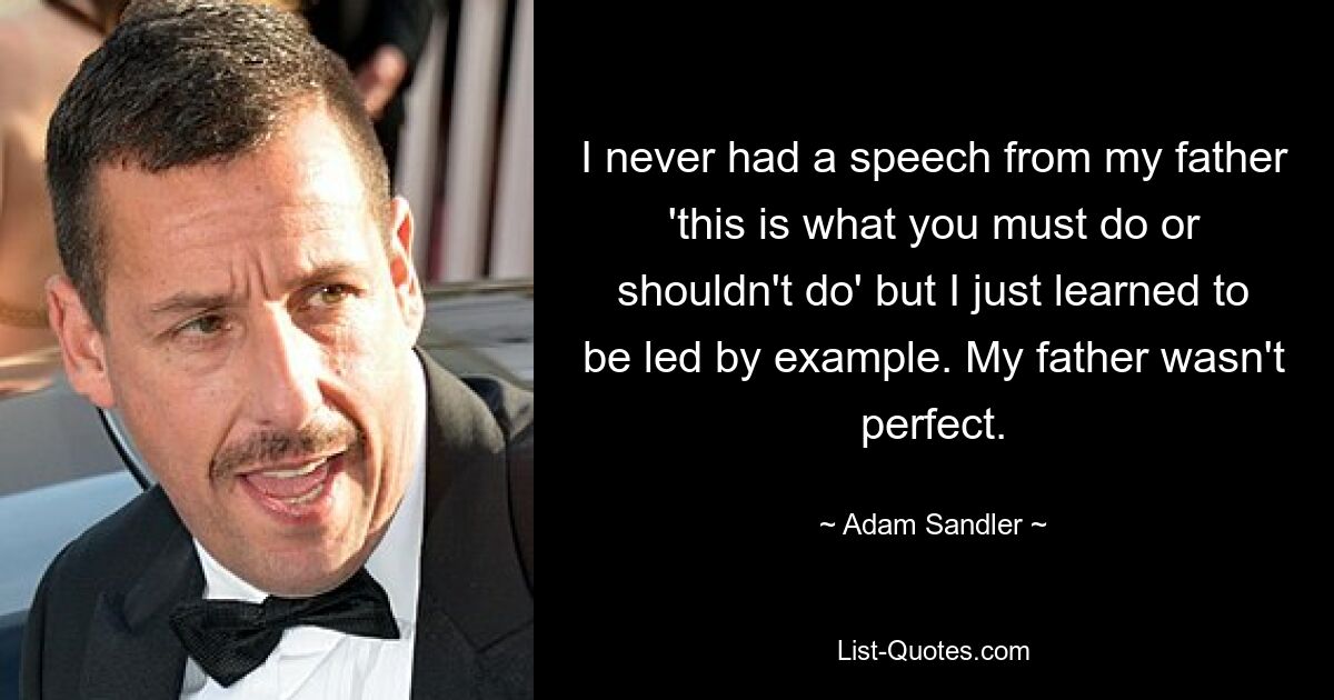 I never had a speech from my father 'this is what you must do or shouldn't do' but I just learned to be led by example. My father wasn't perfect. — © Adam Sandler