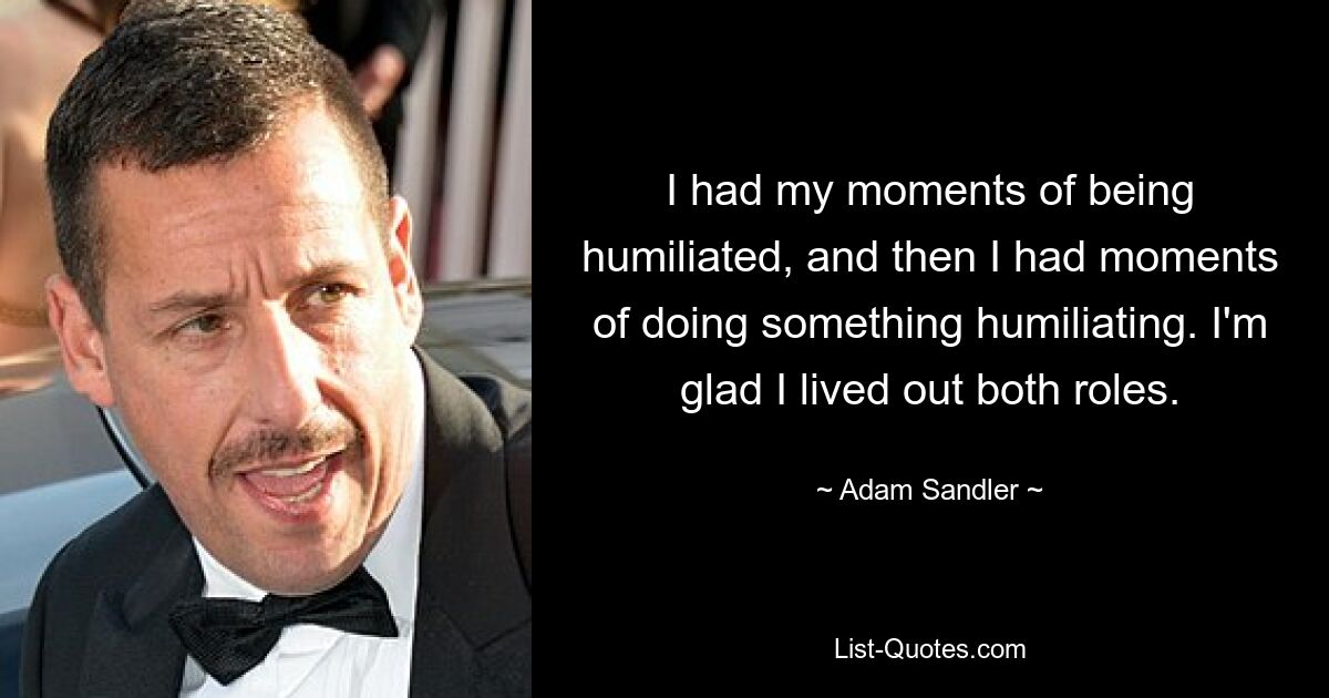 I had my moments of being humiliated, and then I had moments of doing something humiliating. I'm glad I lived out both roles. — © Adam Sandler