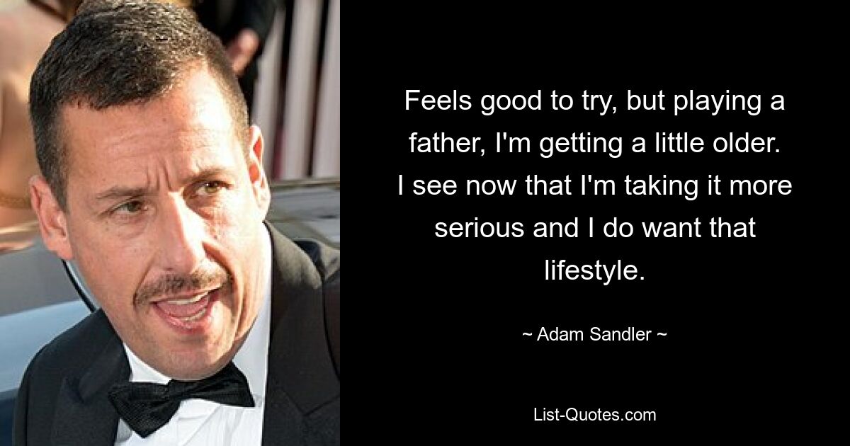 Feels good to try, but playing a father, I'm getting a little older. I see now that I'm taking it more serious and I do want that lifestyle. — © Adam Sandler