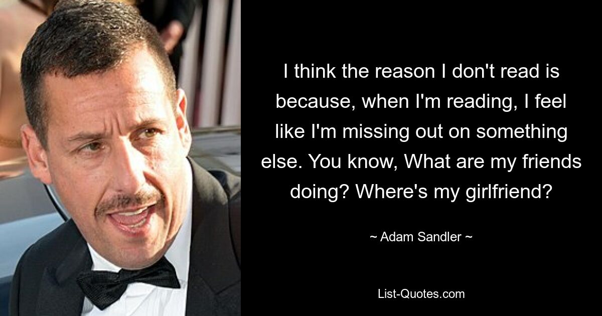 I think the reason I don't read is because, when I'm reading, I feel like I'm missing out on something else. You know, What are my friends doing? Where's my girlfriend? — © Adam Sandler