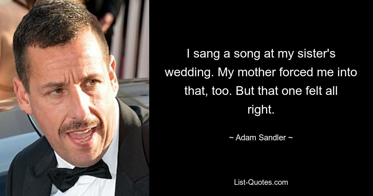 I sang a song at my sister's wedding. My mother forced me into that, too. But that one felt all right. — © Adam Sandler