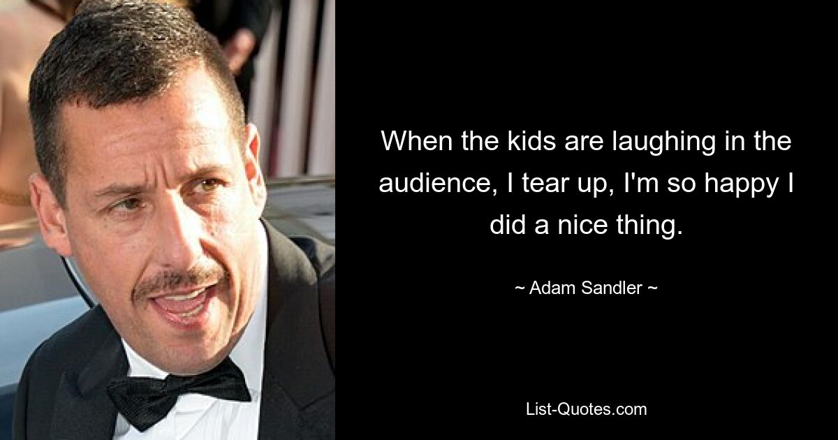 When the kids are laughing in the audience, I tear up, I'm so happy I did a nice thing. — © Adam Sandler