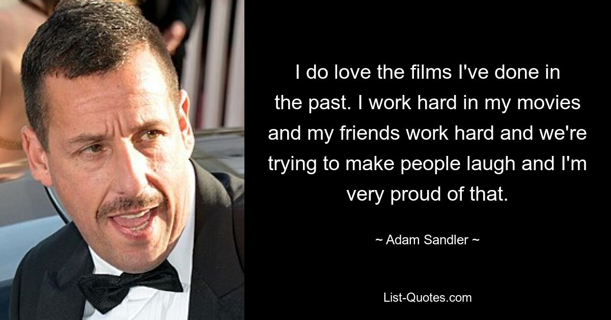 I do love the films I've done in the past. I work hard in my movies and my friends work hard and we're trying to make people laugh and I'm very proud of that. — © Adam Sandler