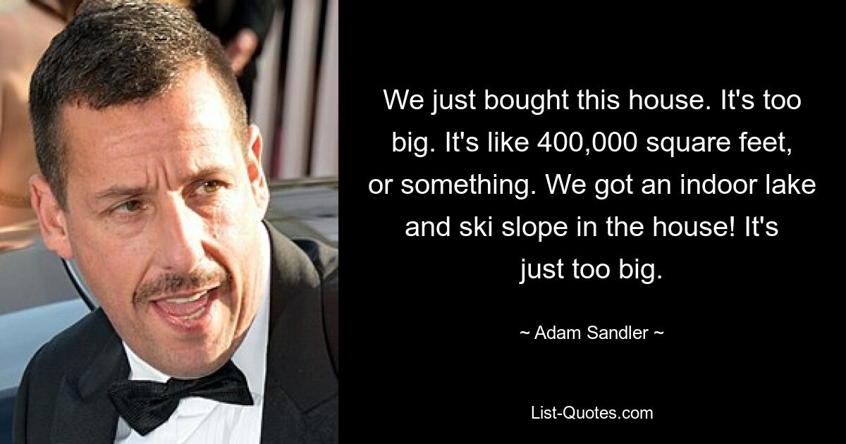 We just bought this house. It's too big. It's like 400,000 square feet, or something. We got an indoor lake and ski slope in the house! It's just too big. — © Adam Sandler