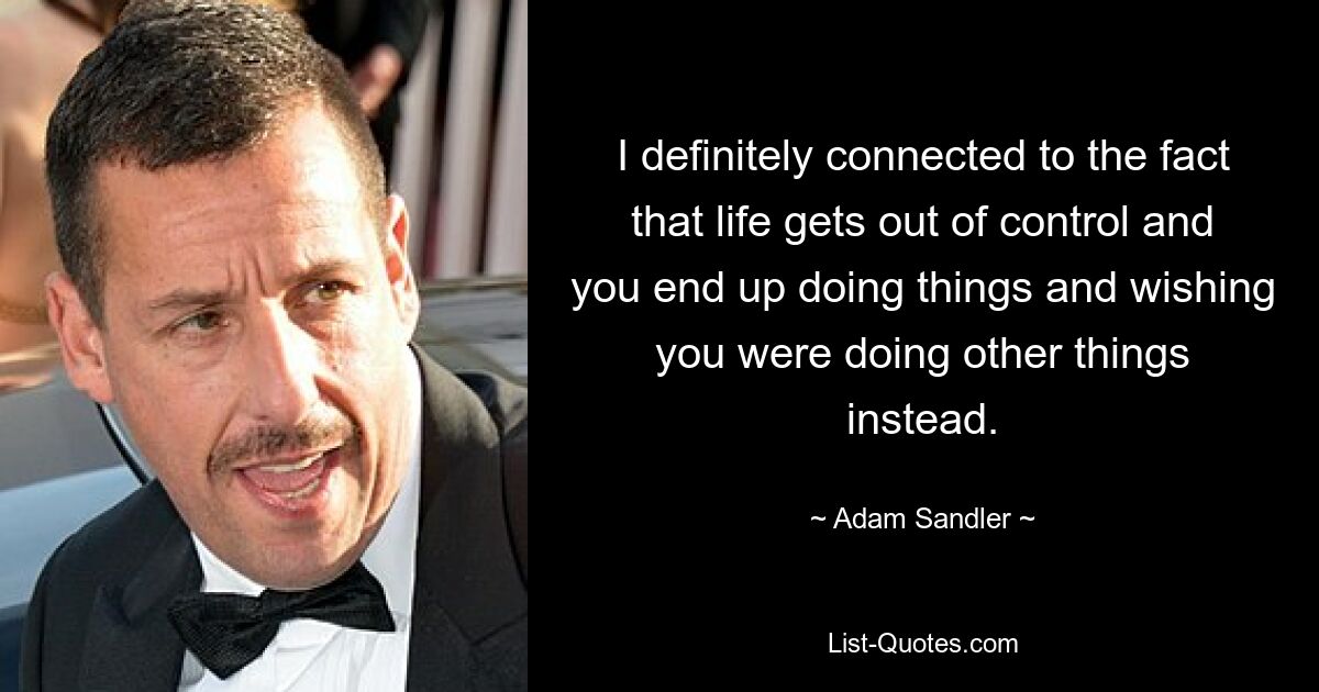 I definitely connected to the fact that life gets out of control and you end up doing things and wishing you were doing other things instead. — © Adam Sandler