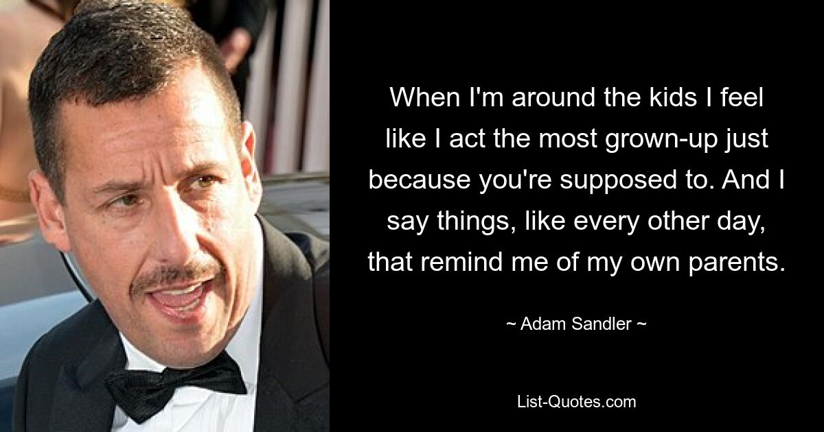 When I'm around the kids I feel like I act the most grown-up just because you're supposed to. And I say things, like every other day, that remind me of my own parents. — © Adam Sandler