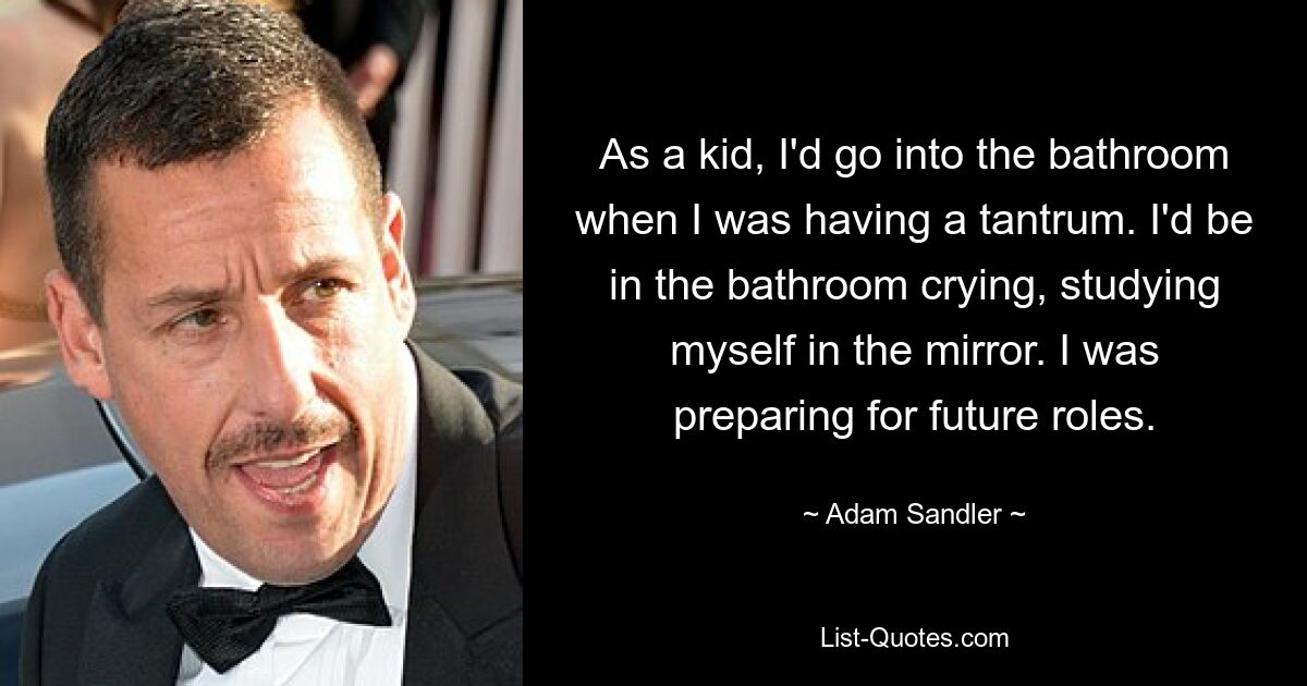 As a kid, I'd go into the bathroom when I was having a tantrum. I'd be in the bathroom crying, studying myself in the mirror. I was preparing for future roles. — © Adam Sandler