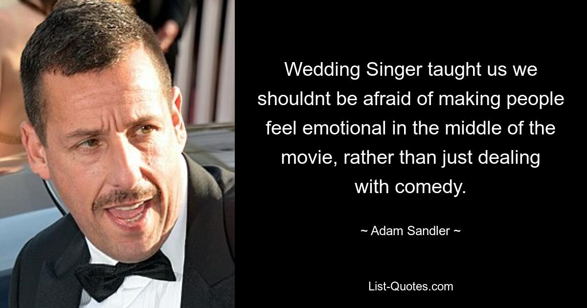 Wedding Singer taught us we shouldnt be afraid of making people feel emotional in the middle of the movie, rather than just dealing with comedy. — © Adam Sandler