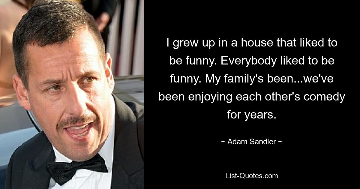 I grew up in a house that liked to be funny. Everybody liked to be funny. My family's been...we've been enjoying each other's comedy for years. — © Adam Sandler