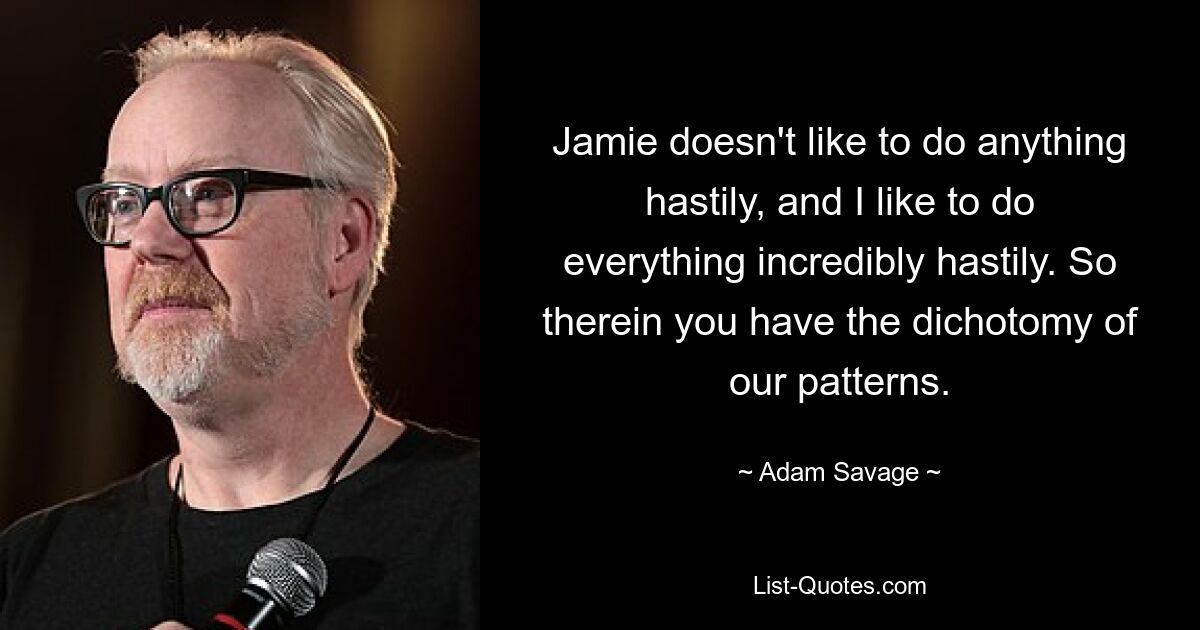 Jamie doesn't like to do anything hastily, and I like to do everything incredibly hastily. So therein you have the dichotomy of our patterns. — © Adam Savage