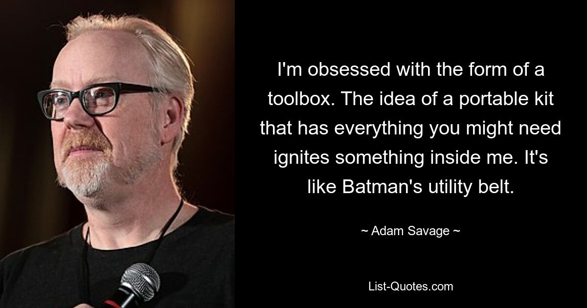 I'm obsessed with the form of a toolbox. The idea of a portable kit that has everything you might need ignites something inside me. It's like Batman's utility belt. — © Adam Savage