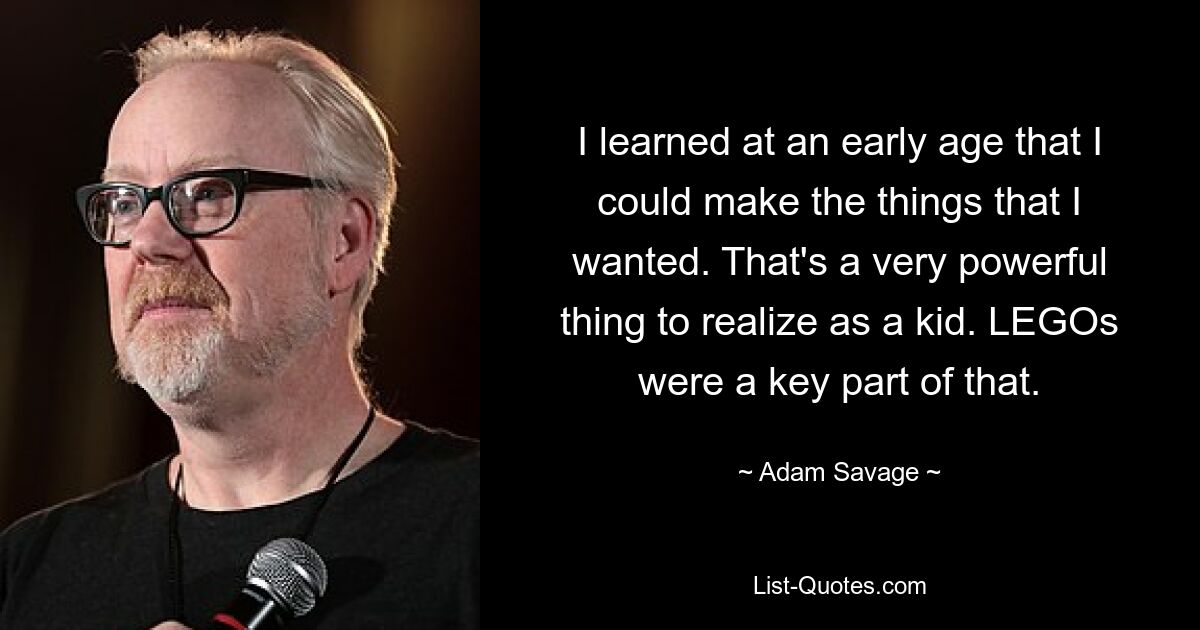 I learned at an early age that I could make the things that I wanted. That's a very powerful thing to realize as a kid. LEGOs were a key part of that. — © Adam Savage