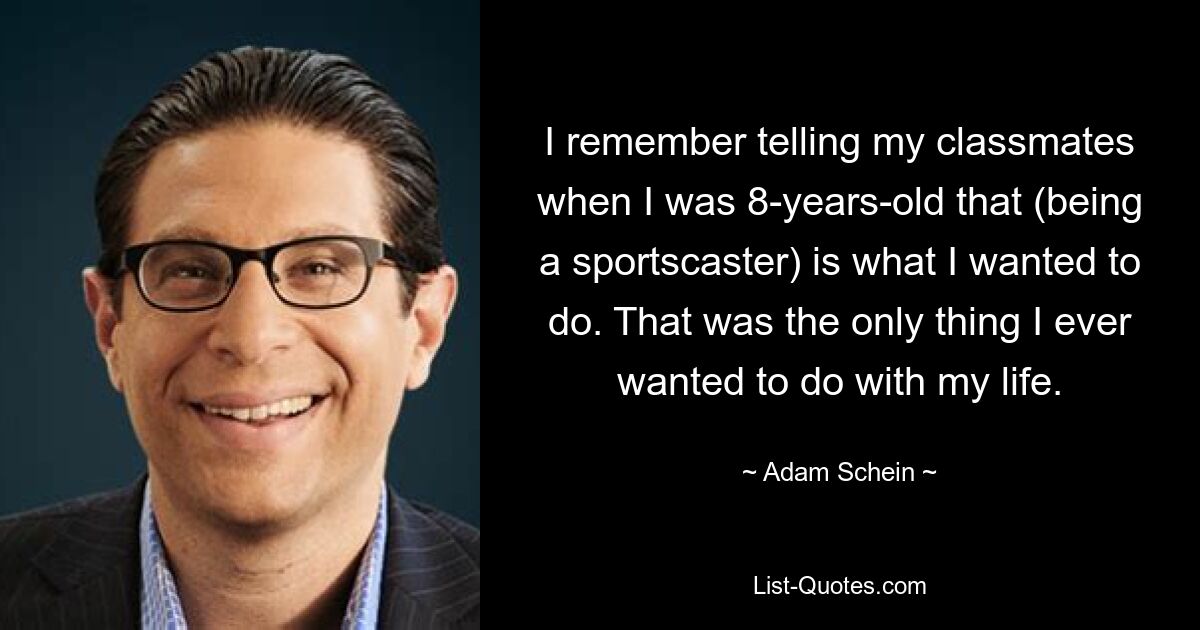 I remember telling my classmates when I was 8-years-old that (being a sportscaster) is what I wanted to do. That was the only thing I ever wanted to do with my life. — © Adam Schein