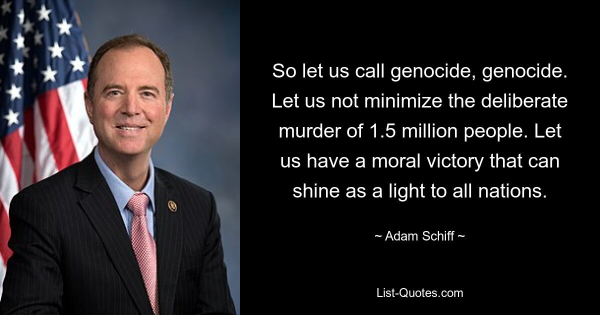 So let us call genocide, genocide. Let us not minimize the deliberate murder of 1.5 million people. Let us have a moral victory that can shine as a light to all nations. — © Adam Schiff