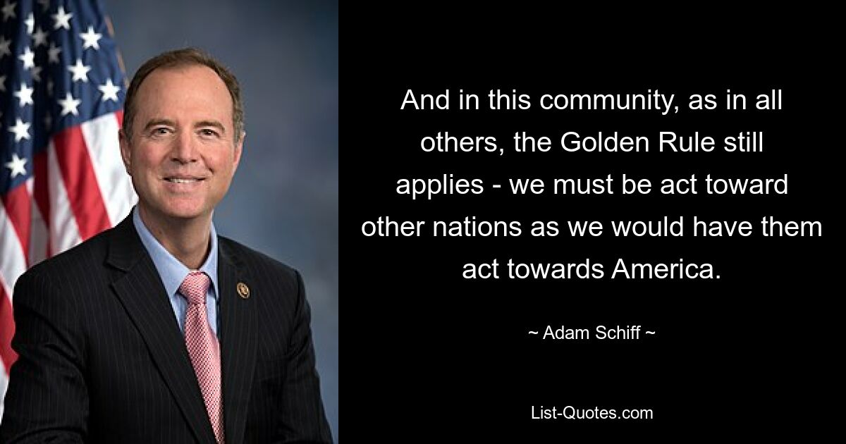 Und in dieser Gemeinschaft, wie auch in allen anderen, gilt immer noch die Goldene Regel: Wir müssen uns gegenüber anderen Nationen so verhalten, wie wir es von ihnen gegenüber Amerika erwarten würden. — © Adam Schiff