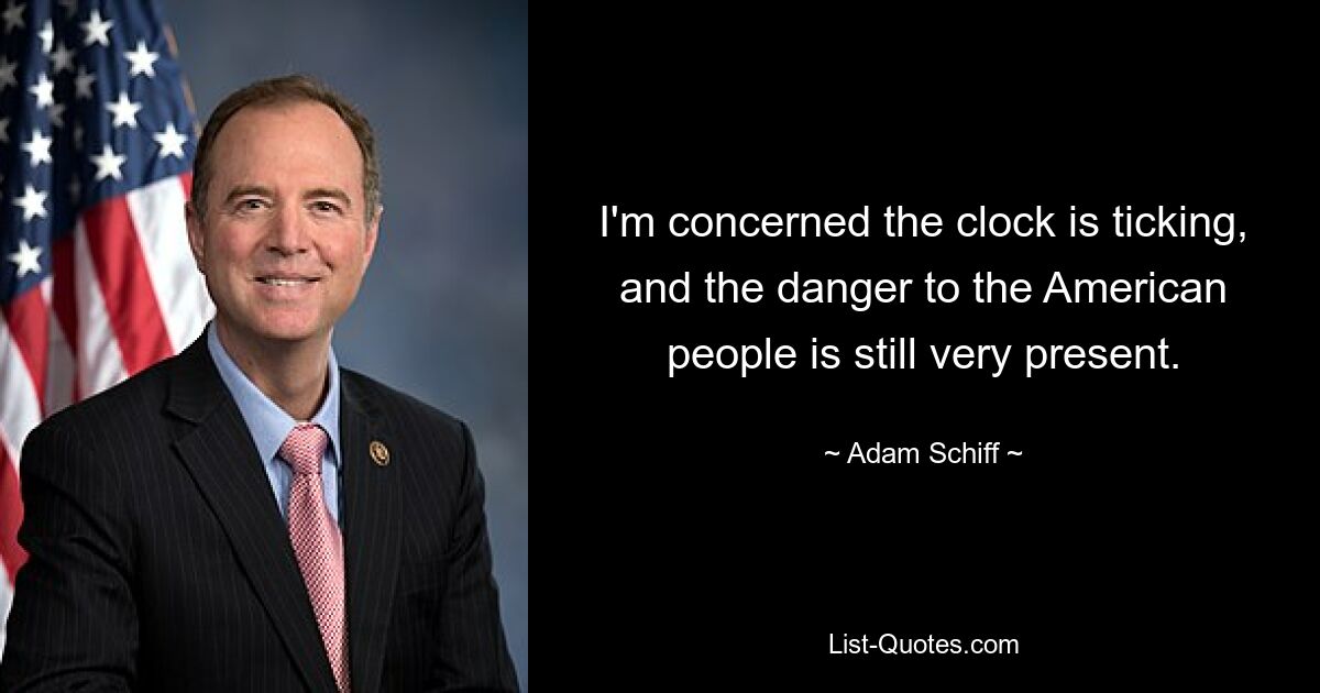 I'm concerned the clock is ticking, and the danger to the American people is still very present. — © Adam Schiff