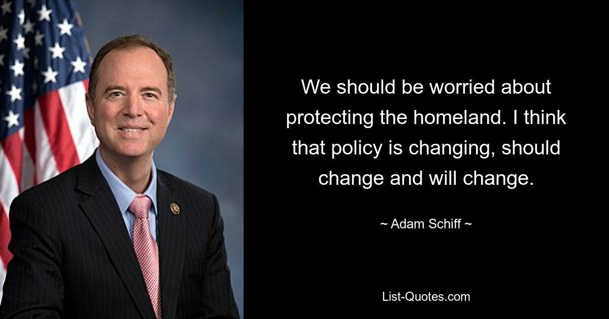 We should be worried about protecting the homeland. I think that policy is changing, should change and will change. — © Adam Schiff