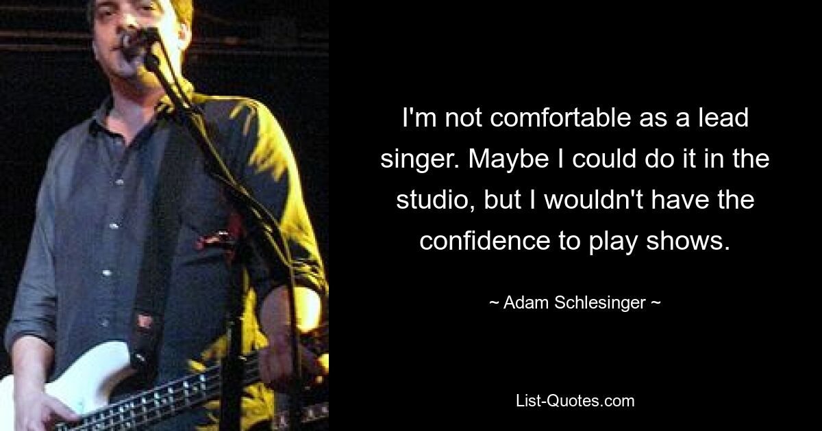 I'm not comfortable as a lead singer. Maybe I could do it in the studio, but I wouldn't have the confidence to play shows. — © Adam Schlesinger