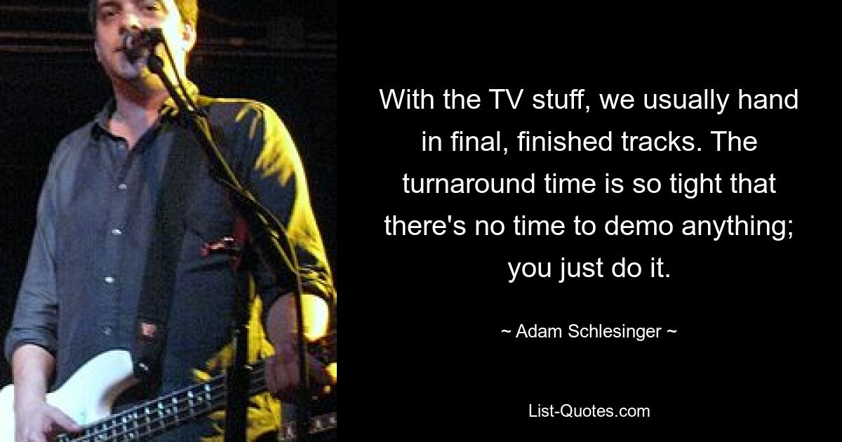 With the TV stuff, we usually hand in final, finished tracks. The turnaround time is so tight that there's no time to demo anything; you just do it. — © Adam Schlesinger