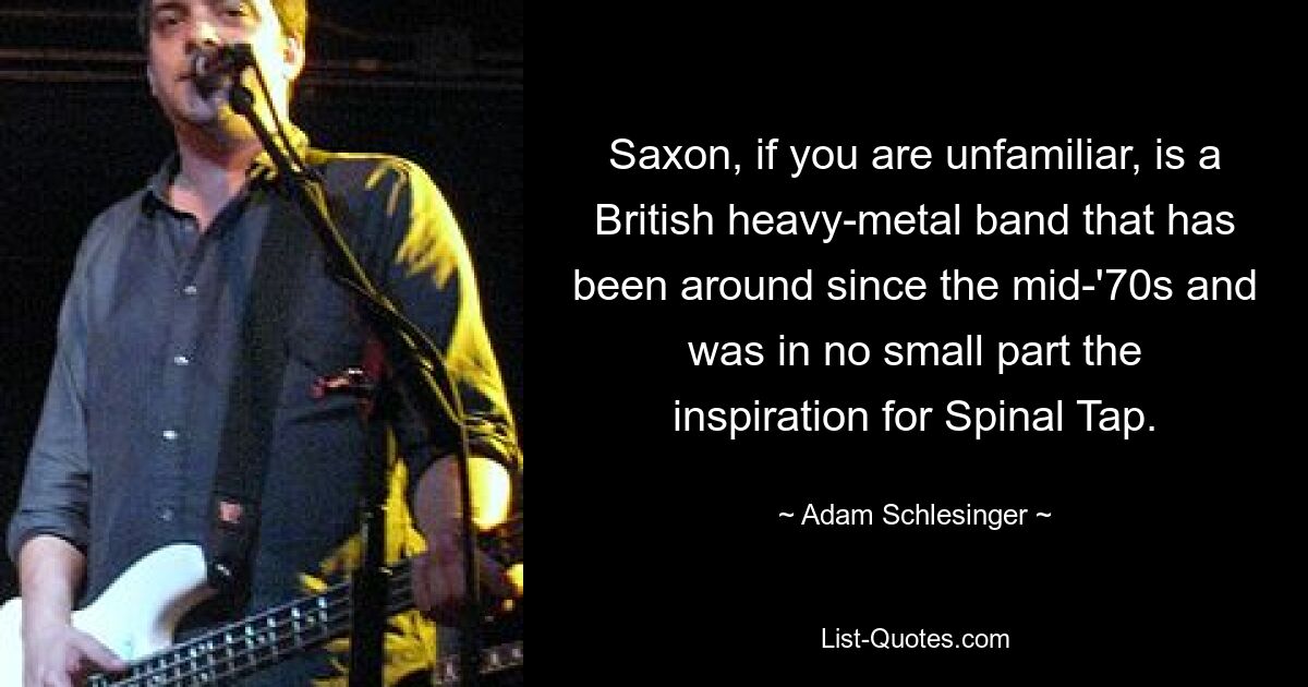 Saxon, if you are unfamiliar, is a British heavy-metal band that has been around since the mid-'70s and was in no small part the inspiration for Spinal Tap. — © Adam Schlesinger